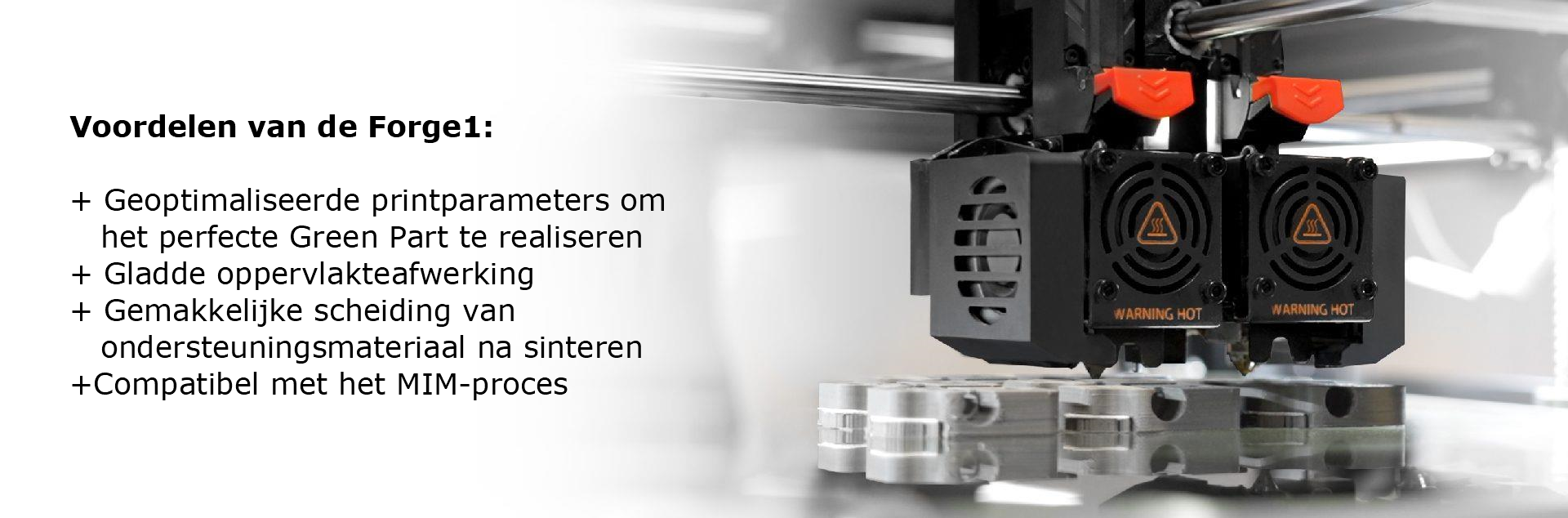 Voordelen van de Forge1: + Geoptimaliseerde printparameters om het perfecte Green Part te realiseren + Gladde oppervlakteafwerking + Gemakkelijke scheiding van ondersteuningsmateriaal na sinteren +Compatibel met het MIM-proces